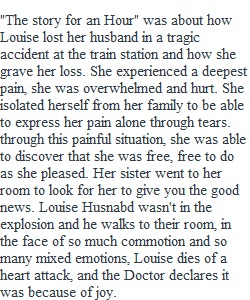 "The story for an Hour" was about how Louise lost her husband in a tragic accident at the train station and how she grave her loss. She experienced a deepest pain, she was overwhelmed and hurt. She isolated herself from her family to be able to express he